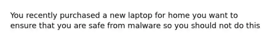 You recently purchased a new laptop for home you want to ensure that you are safe from malware so you should not do this