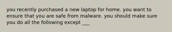 you recently purchased a new laptop for home. you want to ensure that you are safe from malware. you should make sure you do all the following except ___