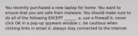 You recently purchased a new laptop for home. You want to ensure that you are safe from malware. You should make sure to do all of the following EXCEPT ______. a. use a firewall b. never click OK in a pop-up spyware window c. be cautious when clicking links in email d. always stay connected to the Internet