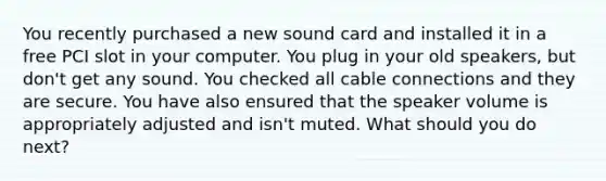 You recently purchased a new sound card and installed it in a free PCI slot in your computer. You plug in your old speakers, but don't get any sound. You checked all cable connections and they are secure. You have also ensured that the speaker volume is appropriately adjusted and isn't muted. What should you do next?