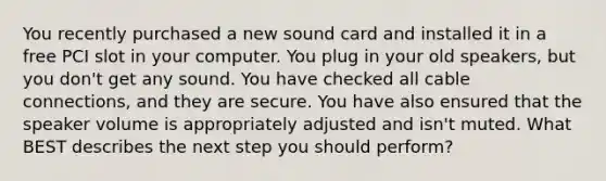 You recently purchased a new sound card and installed it in a free PCI slot in your computer. You plug in your old speakers, but you don't get any sound. You have checked all cable connections, and they are secure. You have also ensured that the speaker volume is appropriately adjusted and isn't muted. What BEST describes the next step you should perform?