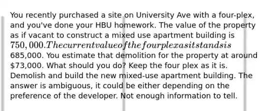 You recently purchased a site on University Ave with a four-plex, and you've done your HBU homework. The value of the property as if vacant to construct a mixed use apartment building is 750,000. The current value of the four plex as it stands is685,000. You estimate that demolition for the property at around 73,000. What should you do? Keep the four plex as it is. Demolish and build the new mixed-use apartment building. The answer is ambiguous, it could be either depending on the preference of the developer. Not enough information to tell.