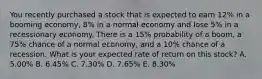 You recently purchased a stock that is expected to earn 12% in a booming economy, 8% in a normal economy and lose 5% in a recessionary economy. There is a 15% probability of a boom, a 75% chance of a normal economy, and a 10% chance of a recession. What is your expected rate of return on this stock? A. 5.00% B. 6.45% C. 7.30% D. 7.65% E. 8.30%