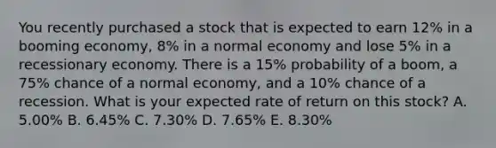 You recently purchased a stock that is expected to earn 12% in a booming economy, 8% in a normal economy and lose 5% in a recessionary economy. There is a 15% probability of a boom, a 75% chance of a normal economy, and a 10% chance of a recession. What is your expected rate of return on this stock? A. 5.00% B. 6.45% C. 7.30% D. 7.65% E. 8.30%