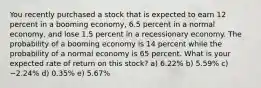 You recently purchased a stock that is expected to earn 12 percent in a booming economy, 6.5 percent in a normal economy, and lose 1.5 percent in a recessionary economy. The probability of a booming economy is 14 percent while the probability of a normal economy is 65 percent. What is your expected rate of return on this stock? a) 6.22% b) 5.59% c) −2.24% d) 0.35% e) 5.67%