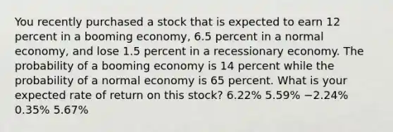 You recently purchased a stock that is expected to earn 12 percent in a booming economy, 6.5 percent in a normal economy, and lose 1.5 percent in a recessionary economy. The probability of a booming economy is 14 percent while the probability of a normal economy is 65 percent. What is your expected rate of return on this stock? 6.22% 5.59% −2.24% 0.35% 5.67%