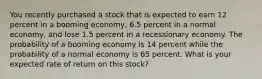 You recently purchased a stock that is expected to earn 12 percent in a booming economy, 6.5 percent in a normal economy, and lose 1.5 percent in a recessionary economy. The probability of a booming economy is 14 percent while the probability of a normal economy is 65 percent. What is your expected rate of return on this stock?