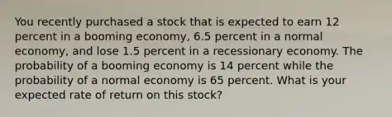 You recently purchased a stock that is expected to earn 12 percent in a booming economy, 6.5 percent in a normal economy, and lose 1.5 percent in a recessionary economy. The probability of a booming economy is 14 percent while the probability of a normal economy is 65 percent. What is your expected rate of return on this stock?