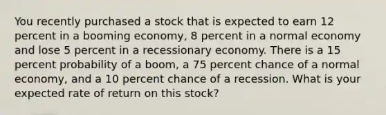 You recently purchased a stock that is expected to earn 12 percent in a booming economy, 8 percent in a normal economy and lose 5 percent in a recessionary economy. There is a 15 percent probability of a boom, a 75 percent chance of a normal economy, and a 10 percent chance of a recession. What is your expected rate of return on this stock?