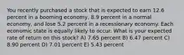 You recently purchased a stock that is expected to earn 12.6 percent in a booming economy, 8.9 percent in a normal economy, and lose 5.2 percent in a recessionary economy. Each economic state is equally likely to occur. What is your expected rate of return on this stock? A) 7.65 percent B) 6.47 percent C) 8.90 percent D) 7.01 percent E) 5.43 percent