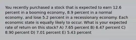 You recently purchased a stock that is expected to earn 12.6 percent in a booming economy, 8.9 percent in a normal economy, and lose 5.2 percent in a recessionary economy. Each economic state is equally likely to occur. What is your expected rate of return on this stock? A) 7.65 percent B) 6.47 percent C) 8.90 percent D) 7.01 percent E) 5.43 percent