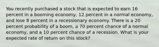 You recently purchased a stock that is expected to earn 16 percent in a booming economy, 12 percent in a normal economy, and lose 8 percent in a recessionary economy. There is a 20 percent probability of a boom, a 70 percent chance of a normal economy, and a 10 percent chance of a recession. What is your expected rate of return on this stock?