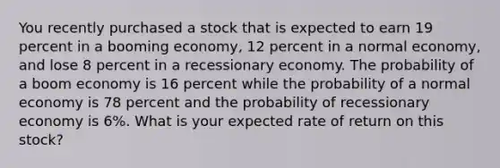 You recently purchased a stock that is expected to earn 19 percent in a booming economy, 12 percent in a normal economy, and lose 8 percent in a recessionary economy. The probability of a boom economy is 16 percent while the probability of a normal economy is 78 percent and the probability of recessionary economy is 6%. What is your expected rate of return on this stock?