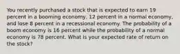 You recently purchased a stock that is expected to earn 19 percent in a booming economy, 12 percent in a normal economy, and lose 8 percent in a recessional economy. The probability of a boom economy is 16 percent while the probability of a normal economy is 78 percent. What is your expected rate of return on the stock?