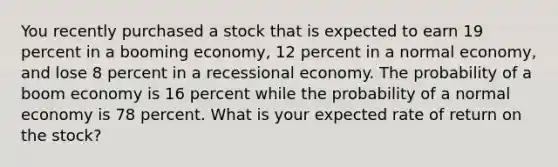 You recently purchased a stock that is expected to earn 19 percent in a booming economy, 12 percent in a normal economy, and lose 8 percent in a recessional economy. The probability of a boom economy is 16 percent while the probability of a normal economy is 78 percent. What is your expected rate of return on the stock?