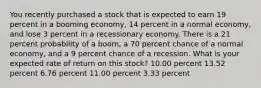 You recently purchased a stock that is expected to earn 19 percent in a booming economy, 14 percent in a normal economy, and lose 3 percent in a recessionary economy. There is a 21 percent probability of a boom, a 70 percent chance of a normal economy, and a 9 percent chance of a recession. What is your expected rate of return on this stock? 10.00 percent 13.52 percent 6.76 percent 11.00 percent 3.33 percent