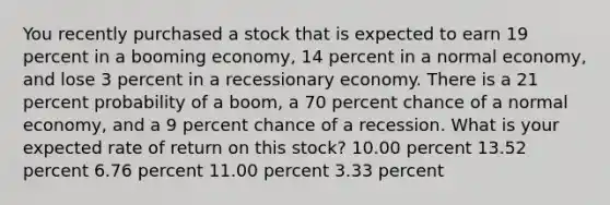 You recently purchased a stock that is expected to earn 19 percent in a booming economy, 14 percent in a normal economy, and lose 3 percent in a recessionary economy. There is a 21 percent probability of a boom, a 70 percent chance of a normal economy, and a 9 percent chance of a recession. What is your expected rate of return on this stock? 10.00 percent 13.52 percent 6.76 percent 11.00 percent 3.33 percent