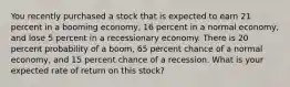 You recently purchased a stock that is expected to earn 21 percent in a booming economy, 16 percent in a normal economy, and lose 5 percent in a recessionary economy. There is 20 percent probability of a boom, 65 percent chance of a normal economy, and 15 percent chance of a recession. What is your expected rate of return on this stock?