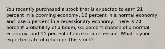 You recently purchased a stock that is expected to earn 21 percent in a booming economy, 16 percent in a normal economy, and lose 5 percent in a recessionary economy. There is 20 percent probability of a boom, 65 percent chance of a normal economy, and 15 percent chance of a recession. What is your expected rate of return on this stock?