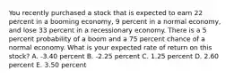 You recently purchased a stock that is expected to earn 22 percent in a booming economy, 9 percent in a normal economy, and lose 33 percent in a recessionary economy. There is a 5 percent probability of a boom and a 75 percent chance of a normal economy. What is your expected rate of return on this stock? A. -3.40 percent B. -2.25 percent C. 1.25 percent D. 2.60 percent E. 3.50 percent