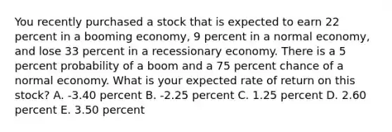 You recently purchased a stock that is expected to earn 22 percent in a booming economy, 9 percent in a normal economy, and lose 33 percent in a recessionary economy. There is a 5 percent probability of a boom and a 75 percent chance of a normal economy. What is your expected rate of return on this stock? A. -3.40 percent B. -2.25 percent C. 1.25 percent D. 2.60 percent E. 3.50 percent