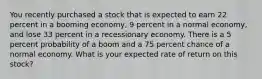 You recently purchased a stock that is expected to earn 22 percent in a booming economy, 9 percent in a normal economy, and lose 33 percent in a recessionary economy. There is a 5 percent probability of a boom and a 75 percent chance of a normal economy. What is your expected rate of return on this stock?