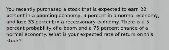 You recently purchased a stock that is expected to earn 22 percent in a booming economy, 9 percent in a normal economy, and lose 33 percent in a recessionary economy. There is a 5 percent probability of a boom and a 75 percent chance of a normal economy. What is your expected rate of return on this stock?