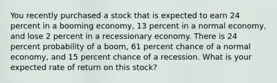 You recently purchased a stock that is expected to earn 24 percent in a booming economy, 13 percent in a normal economy, and lose 2 percent in a recessionary economy. There is 24 percent probability of a boom, 61 percent chance of a normal economy, and 15 percent chance of a recession. What is your expected rate of return on this stock?