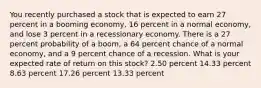 You recently purchased a stock that is expected to earn 27 percent in a booming economy, 16 percent in a normal economy, and lose 3 percent in a recessionary economy. There is a 27 percent probability of a boom, a 64 percent chance of a normal economy, and a 9 percent chance of a recession. What is your expected rate of return on this stock? 2.50 percent 14.33 percent 8.63 percent 17.26 percent 13.33 percent