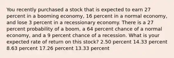 You recently purchased a stock that is expected to earn 27 percent in a booming economy, 16 percent in a normal economy, and lose 3 percent in a recessionary economy. There is a 27 percent probability of a boom, a 64 percent chance of a normal economy, and a 9 percent chance of a recession. What is your expected rate of return on this stock? 2.50 percent 14.33 percent 8.63 percent 17.26 percent 13.33 percent