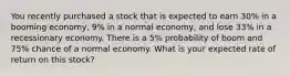 You recently purchased a stock that is expected to earn 30% in a booming economy, 9% in a normal economy, and lose 33% in a recessionary economy. There is a 5% probability of boom and 75% chance of a normal economy. What is your expected rate of return on this stock?