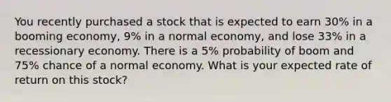 You recently purchased a stock that is expected to earn 30% in a booming economy, 9% in a normal economy, and lose 33% in a recessionary economy. There is a 5% probability of boom and 75% chance of a normal economy. What is your expected rate of return on this stock?