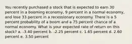 You recently purchased a stock that is expected to earn 30 percent in a booming economy, 9 percent in a normal economy, and lose 33 percent in a recessionary economy. There is a 5 percent probability of a boom and a 75 percent chance of a normal economy. What is your expected rate of return on this stock? a. -3.40 percent b. -2.25 percent c. 1.65 percent d. 2.60 percent e. 3.50 percent