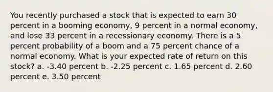 You recently purchased a stock that is expected to earn 30 percent in a booming economy, 9 percent in a normal economy, and lose 33 percent in a recessionary economy. There is a 5 percent probability of a boom and a 75 percent chance of a normal economy. What is your expected rate of return on this stock? a. -3.40 percent b. -2.25 percent c. 1.65 percent d. 2.60 percent e. 3.50 percent