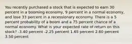 You recently purchased a stock that is expected to earn 30 percent in a booming economy, 9 percent in a normal economy, and lose 33 percent in a recessionary economy. There is a 5 percent probability of a boom and a 75 percent chance of a normal economy. What is your expected rate of return on this stock? -3.40 percent -2.25 percent 1.65 percent 2.60 percent 3.50 percent