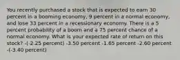 You recently purchased a stock that is expected to earn 30 percent in a booming economy, 9 percent in a normal economy, and lose 33 percent in a recessionary economy. There is a 5 percent probability of a boom and a 75 percent chance of a normal economy. What is your expected rate of return on this stock? -(-2.25 percent) -3.50 percent -1.65 percent -2.60 percent -(-3.40 percent)