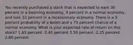 You recently purchased a stock that is expected to earn 30 percent in a booming economy, 9 percent in a normal economy, and lose 33 percent in a recessionary economy. There is a 5 percent probability of a boom and a 75 percent chance of a normal economy. What is your expected rate of return on this stock? 1.65 percent -3.40 percent 3.50 percent -2.25 percent 2.60 percent