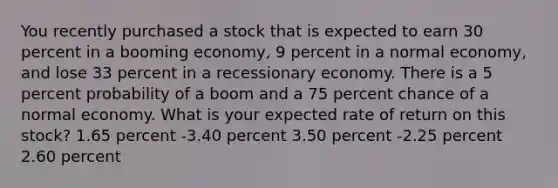 You recently purchased a stock that is expected to earn 30 percent in a booming economy, 9 percent in a normal economy, and lose 33 percent in a recessionary economy. There is a 5 percent probability of a boom and a 75 percent chance of a normal economy. What is your expected rate of return on this stock? 1.65 percent -3.40 percent 3.50 percent -2.25 percent 2.60 percent