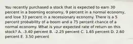 You recently purchased a stock that is expected to earn 30 percent in a booming economy, 9 percent in a normal economy, and lose 33 percent in a recessionary economy. There is a 5 percent probability of a boom and a 75 percent chance of a normal economy. What is your expected rate of return on this stock? A. -3.40 percent B. -2.25 percent C. 1.65 percent D. 2.60 percent E. 3.50 percent