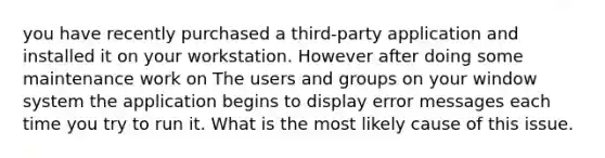 you have recently purchased a third-party application and installed it on your workstation. However after doing some maintenance work on The users and groups on your window system the application begins to display error messages each time you try to run it. What is the most likely cause of this issue.