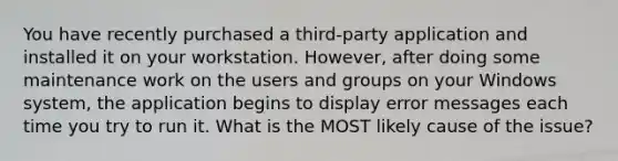 You have recently purchased a third-party application and installed it on your workstation. However, after doing some maintenance work on the users and groups on your Windows system, the application begins to display error messages each time you try to run it. What is the MOST likely cause of the issue?