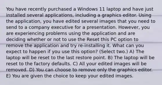 You have recently purchased a Windows 11 laptop and have just installed several applications, including a graphics editor. Using the application, you have edited several images that you need to send to a company executive for a presentation. However, you are experiencing problems using the application and are deciding whether or not to use the Reset this PC option to remove the application and try re-installing it. What can you expect to happen if you use this option? (Select two.) A) The laptop will be reset to the last restore point. B) The laptop will be reset to the factory defaults. C) All your edited images will be removed. D) You can choose to remove only the graphics editor. E) You are given the choice to keep your edited images.