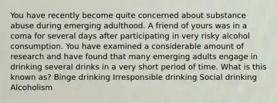 You have recently become quite concerned about substance abuse during emerging adulthood. A friend of yours was in a coma for several days after participating in very risky alcohol consumption. You have examined a considerable amount of research and have found that many emerging adults engage in drinking several drinks in a very short period of time. What is this known as? Binge drinking Irresponsible drinking Social drinking Alcoholism