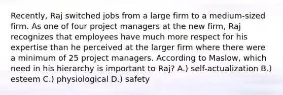 Recently, Raj switched jobs from a large firm to a medium-sized firm. As one of four project managers at the new firm, Raj recognizes that employees have much more respect for his expertise than he perceived at the larger firm where there were a minimum of 25 project managers. According to Maslow, which need in his hierarchy is important to Raj? A.) self-actualization B.) esteem C.) physiological D.) safety