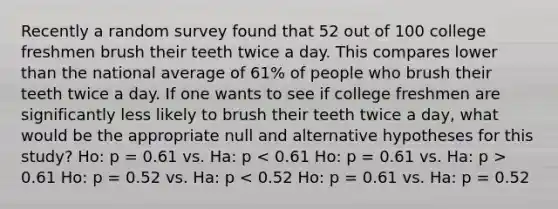 Recently a random survey found that 52 out of 100 college freshmen brush their teeth twice a day. This compares lower than the national average of 61% of people who brush their teeth twice a day. If one wants to see if college freshmen are significantly less likely to brush their teeth twice a day, what would be the appropriate null and alternative hypotheses for this study? Ho: p = 0.61 vs. Ha: p 0.61 Ho: p = 0.52 vs. Ha: p < 0.52 Ho: p = 0.61 vs. Ha: p = 0.52