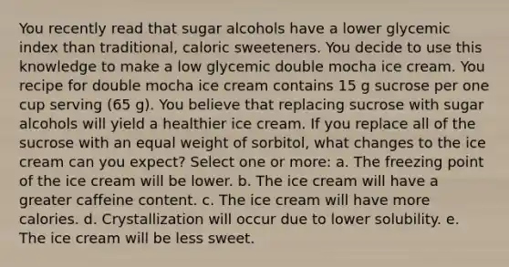 You recently read that sugar alcohols have a lower glycemic index than traditional, caloric sweeteners. You decide to use this knowledge to make a low glycemic double mocha ice cream. You recipe for double mocha ice cream contains 15 g sucrose per one cup serving (65 g). You believe that replacing sucrose with sugar alcohols will yield a healthier ice cream. If you replace all of the sucrose with an equal weight of sorbitol, what changes to the ice cream can you expect? Select one or more: a. The freezing point of the ice cream will be lower. b. The ice cream will have a greater caffeine content. c. The ice cream will have more calories. d. Crystallization will occur due to lower solubility. e. The ice cream will be less sweet.