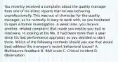 You recently received a complaint about the quality manager from one of his direct reports that he was behaving unprofessionally. This was out of character for the quality manager, as he normally is easy to work with, so you hesitated to open a formal investigation. A week later, you receive another, related complaint that made you realize you had to intervene. In looking at his file, it had been more than a year since his last performance appraisal, so you decided to start there. Which of the following methods should you use that would best address the manager's recent behavioral issues? A. Multisource feedback B. BAR scale C. Critical incident D. Observation