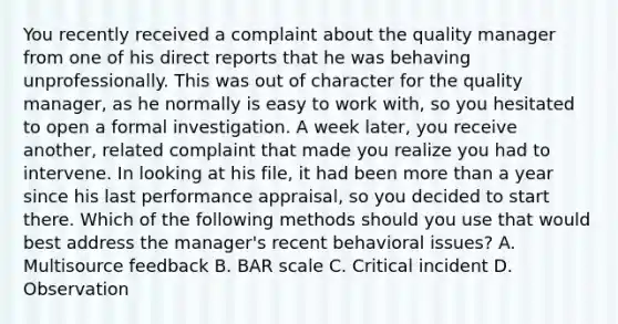 You recently received a complaint about the quality manager from one of his direct reports that he was behaving unprofessionally. This was out of character for the quality manager, as he normally is easy to work with, so you hesitated to open a formal investigation. A week later, you receive another, related complaint that made you realize you had to intervene. In looking at his file, it had been more than a year since his last performance appraisal, so you decided to start there. Which of the following methods should you use that would best address the manager's recent behavioral issues? A. Multisource feedback B. BAR scale C. Critical incident D. Observation