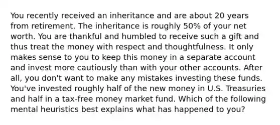 You recently received an inheritance and are about 20 years from retirement. The inheritance is roughly 50% of your net worth. You are thankful and humbled to receive such a gift and thus treat the money with respect and thoughtfulness. It only makes sense to you to keep this money in a separate account and invest more cautiously than with your other accounts. After all, you don't want to make any mistakes investing these funds. You've invested roughly half of the new money in U.S. Treasuries and half in a tax-free money market fund. Which of the following mental heuristics best explains what has happened to you?