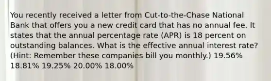 You recently received a letter from Cut-to-the-Chase National Bank that offers you a new credit card that has no annual fee. It states that the annual percentage rate (APR) is 18 percent on outstanding balances. What is the effective annual interest rate? (Hint: Remember these companies bill you monthly.) 19.56% 18.81% 19.25% 20.00% 18.00%